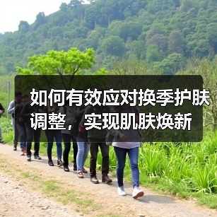 如何有效应对换季护肤调整,实现肌肤焕新(图3) 如何有效应对换季护肤调整,实现肌肤焕新(图3)