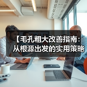 【毛孔粗大改善指南：从根源出发的实用策略】（图3）