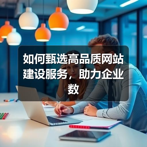 如何甄选高品质网站建设服务，助力企业数字化升级